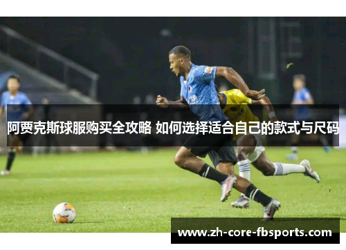 阿贾克斯球服购买全攻略 如何选择适合自己的款式与尺码