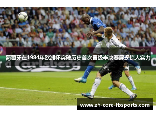 葡萄牙在1984年欧洲杯突破历史首次晋级半决赛展现惊人实力 葡萄牙在1984年欧洲杯突破历史首次晋级半决赛展现惊人实力