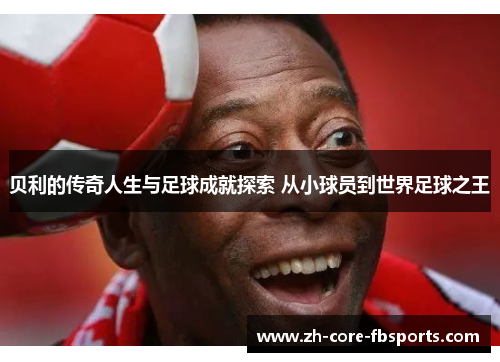贝利的传奇人生与足球成就探索 从小球员到世界足球之王 贝利的传奇人生与足球成就探索 从小球员到世界足球之王