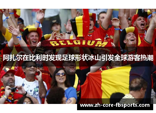 阿扎尔在比利时发现足球形状冰山引发全球游客热潮
