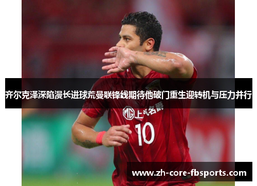 齐尔克泽深陷漫长进球荒曼联锋线期待他破门重生迎转机与压力并行 齐尔克泽深陷漫长进球荒曼联锋线期待他破门重生迎转机与压力并行