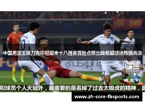 中国男足主场力克印尼迎来十八强赛首胜点燃出线希望球迷热情高涨