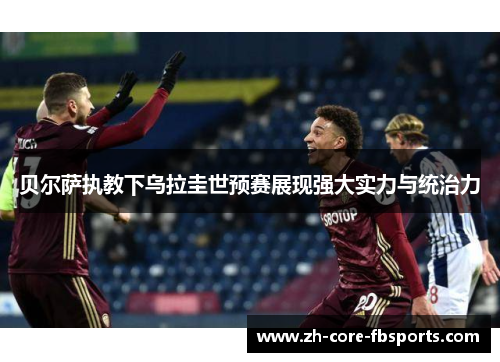 贝尔萨执教下乌拉圭世预赛展现强大实力与统治力