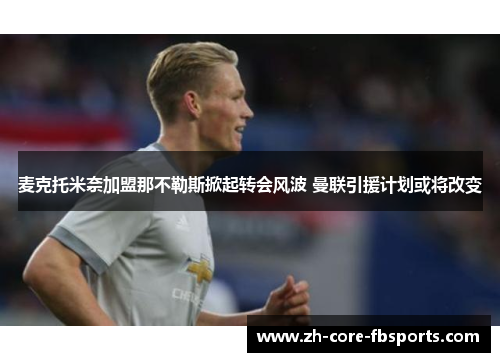 麦克托米奈加盟那不勒斯掀起转会风波 曼联引援计划或将改变 麦克托米奈加盟那不勒斯掀起转会风波 曼联引援计划或将改变